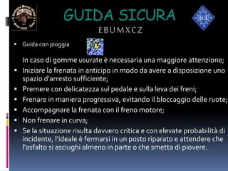 GUIDA SICURA
EBUMXCZ
 Guida con pioggia
In caso di gomme usurate è necessaria una maggiore attenzione;
 Iniziare la frenata in anticipo in modo da avere a disposizione uno
spazio d'arresto sufficiente;
 Premere con delicatezza sul pedale e sulla leva dei freni;
 Frenare in maniera progressiva, evitando il bloccaggio delle ruote;
 Accompagnare la frenata con il freno motore;
 Non frenare in curva;
 Se la situazione risulta davvero critica e con elevate probabilità di
incidente, l'ideale è fermarsi in un posto riparato e attendere che
l'asfalto si asciughi almeno in parte o che smetta di piovere.
 