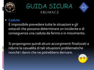 GUIDA SICURA
EBUMXCZ
 Cadute
È impossibile prevedere tutte le situazioni e gli
ostacoli che possono determinare un incidente e di
conseguenza una caduta da fermo o in movimento.
Si propongono quindi alcuni accorgimenti finalizzati a
ridurre la casualità di tali situazioni problematiche
nonché i danni che ne potrebbero derivare.
 