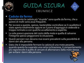 GUIDA SICURA
EBUMXCZ
 Cadute da fermo
Normalmente le cadute più "stupide" sono quelle da fermo, che a
parere di molti sono assai frequenti.
 Per ovviare a queste, spesso, basterebbe controllare se il cavalletto è
stato aperto totalmente oppure se il piano d'appoggio è cedevole o
troppo inclinato o con qualche avvallamento o asperità.
 La sola preoccupazione del costo della moto e quella di salvarne
l'integrità spesso peggiorano la situazione.
 Questi pensieri non devono mai essere prevalenti sulla possibilità di
danni seri alla persona.
 Dato che è impossibile fermare la caduta di una moto pesante,
quando questa ha superato una certa inclinazione, il comportamento
più ragionevole è quello di cercare di allontanarsi dalla moto stessa
per evitare i danni alla persona.
 