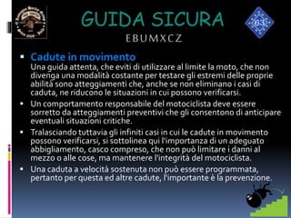 GUIDA SICURA
EBUMXCZ
 Cadute in movimento
Una guida attenta, che eviti di utilizzare al limite la moto, che non
divenga una modalità costante per testare gli estremi delle proprie
abilità sono atteggiamenti che, anche se non eliminano i casi di
caduta, ne riducono le situazioni in cui possono verificarsi.
 Un comportamento responsabile del motociclista deve essere
sorretto da atteggiamenti preventivi che gli consentono di anticipare
eventuali situazioni critiche.
 Tralasciando tuttavia gli infiniti casi in cui le cadute in movimento
possono verificarsi, si sottolinea qui l'importanza di un adeguato
abbigliamento, casco compreso, che non può limitare i danni al
mezzo o alle cose, ma mantenere l'integrità del motociclista.
 Una caduta a velocità sostenuta non può essere programmata,
pertanto per questa ed altre cadute, l'importante è la prevenzione.
 