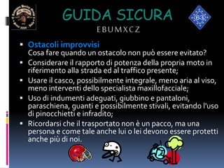 GUIDA SICURA
EBUMXCZ
 Ostacoli improvvisi
Cosa fare quando un ostacolo non può essere evitato?
 Considerare il rapporto di potenza della propria moto in
riferimento alla strada ed al traffico presente;
 Usare il casco, possibilmente integrale, meno aria al viso,
meno interventi dello specialista maxillofacciale;
 Uso di indumenti adeguati, giubbino e pantaloni,
paraschiena, guanti e possibilmente stivali, evitando l'uso
di pinocchietti e infradito;
 Ricordarsi che il trasportato non è un pacco, ma una
persona e come tale anche lui o lei devono essere protetti
anche più di noi.
 