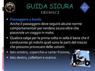 GUIDA SICURA
EBUMXCZ
 Passeggero a bordo
Anche il passeggero deve seguire alcune norme
comportamentali per rendere sicuro oltre che
piacevole un viaggio in moto.
 Qualora salga per la prima volta in sella è bene che il
conducente gli indichi quali sono le parti del mezzo
che possono provocare delle ustioni:
 lato sinistro, coperchio e carter frizione;
 lato destro, collettori e scarico.
 