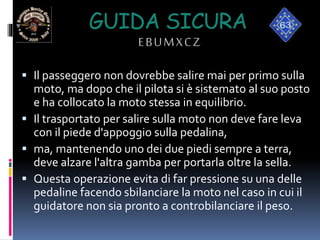 GUIDA SICURA
EBUMXCZ
 Il passeggero non dovrebbe salire mai per primo sulla
moto, ma dopo che il pilota si è sistemato al suo posto
e ha collocato la moto stessa in equilibrio.
 Il trasportato per salire sulla moto non deve fare leva
con il piede d'appoggio sulla pedalina,
 ma, mantenendo uno dei due piedi sempre a terra,
deve alzare l'altra gamba per portarla oltre la sella.
 Questa operazione evita di far pressione su una delle
pedaline facendo sbilanciare la moto nel caso in cui il
guidatore non sia pronto a controbilanciare il peso.
 