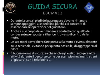 GUIDA SICURA
EBUMXCZ
 Durante la corsa i piedi del passeggero devono rimanere
sempre appoggiati alle pedaline perché ciò consente di
assecondare le operazioni del guidatore.
 Anche il suo corpo deve rimanere a contatto con quello del
conducente per spostare il baricentro verso il centro della
moto.
 Le sue mani dovrebbero fare presa sulla moto o eventualmente
sullo schienale, evitando per quanto possibile, di aggrapparsi al
pilota.
 È buona norma di sicurezza che anch'egli eviti di svolgere altre
attività durante il percorso come per esempio movimenti strani
o "giocare" con il telefonino …
 
