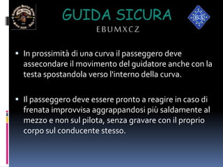 GUIDA SICURA
EBUMXCZ
 In prossimità di una curva il passeggero deve
assecondare il movimento del guidatore anche con la
testa spostandola verso l'interno della curva.
 Il passeggero deve essere pronto a reagire in caso di
frenata improvvisa aggrappandosi più saldamente al
mezzo e non sul pilota, senza gravare con il proprio
corpo sul conducente stesso.
 