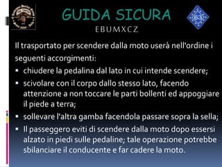 GUIDA SICURA
EBUMXCZ
Il trasportato per scendere dalla moto userà nell'ordine i
seguenti accorgimenti:
 chiudere la pedalina dal lato in cui intende scendere;
 scivolare con il corpo dallo stesso lato, facendo
attenzione a non toccare le parti bollenti ed appoggiare
il piede a terra;
 sollevare l'altra gamba facendola passare sopra la sella;
 Il passeggero eviti di scendere dalla moto dopo essersi
alzato in piedi sulle pedaline; tale operazione potrebbe
sbilanciare il conducente e far cadere la moto.
 