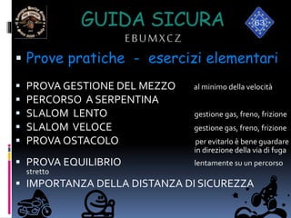 GUIDA SICURA
EBUMXCZ
 Prove pratiche - esercizi elementari
 PROVA GESTIONE DEL MEZZO al minimo della velocità
 PERCORSO A SERPENTINA
 SLALOM LENTO gestione gas, freno, frizione
 SLALOM VELOCE gestione gas, freno, frizione
 PROVA OSTACOLO per evitarlo è bene guardare
in direzione della via di fuga
 PROVA EQUILIBRIO lentamente su un percorso
stretto
 IMPORTANZA DELLA DISTANZA DI SICUREZZA
 