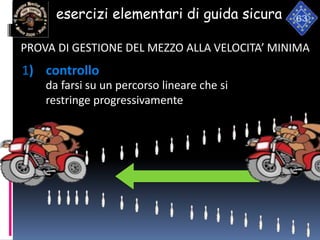 esercizi elementari di guida sicura
1) controllo
da farsi su un percorso lineare che si
restringe progressivamente
PROVA DI GESTIONE DEL MEZZO ALLA VELOCITA’ MINIMA
 