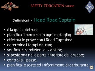 Definizioni - Head Road Captain
 è la guida del run;
 pianifica il percorso in ogni dettaglio;
 effettua le prove con i Road Captains;
 determina i tempi del run;
 verifica le condizioni di viabilità;
 si posiziona nella parte anteriore del gruppo;
 controlla il passo;
 pianifica le soste ed i rifornimenti di carburante.
SAFETY EDUCATION course
 