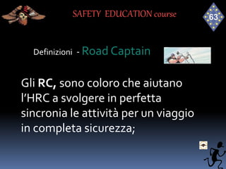 Definizioni - Road Captain
Gli RC, sono coloro che aiutano
l’HRC a svolgere in perfetta
sincronia le attività per un viaggio
in completa sicurezza;
SAFETY EDUCATION course
 