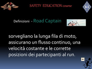 Definizioni - Road Captain
sorvegliano la lunga fila di moto,
assicurano un flusso continuo, una
velocità costante e le corrette
posizioni dei partecipanti al run.
SAFETY EDUCATION course
 