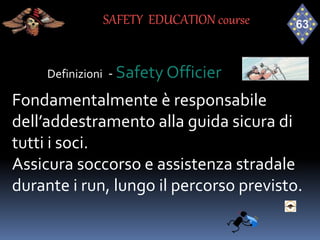 Definizioni - Safety Officier
Fondamentalmente è responsabile
dell’addestramento alla guida sicura di
tutti i soci.
Assicura soccorso e assistenza stradale
durante i run, lungo il percorso previsto.
SAFETY EDUCATION course
 