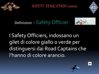 Definizioni - Safety Officier
I Safety Officiers, indossano un
gilet di colore giallo o verde per
distinguersi dai Road Captains che
l’hanno di colore arancio.
SAFETY EDUCATION course
 
