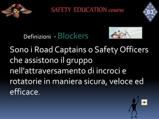 Definizioni - Blockers
Sono i Road Captains o Safety Officers
che assistono il gruppo
nell'attraversamento di incroci e
rotatorie in maniera sicura, veloce ed
efficace.
SAFETY EDUCATION course
 