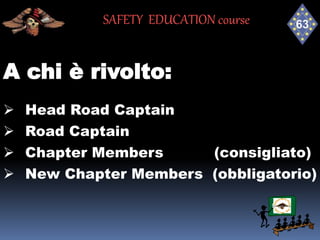 A chi è rivolto:
 Head Road Captain
 Road Captain
 Chapter Members (consigliato)
 New Chapter Members (obbligatorio)
SAFETY EDUCATION course
 
