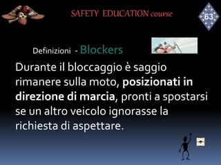 Definizioni - Blockers
Durante il bloccaggio è saggio
rimanere sulla moto, posizionati in
direzione di marcia, pronti a spostarsi
se un altro veicolo ignorasse la
richiesta di aspettare.
SAFETY EDUCATION course
 