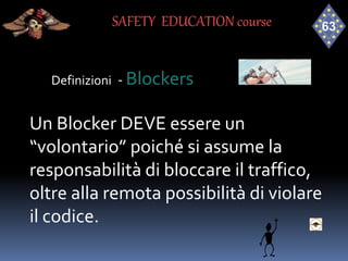 Definizioni - Blockers
Un Blocker DEVE essere un
“volontario” poiché si assume la
responsabilità di bloccare il traffico,
oltre alla remota possibilità di violare
il codice.
SAFETY EDUCATION course
 