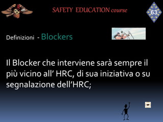 Definizioni - Blockers
Il Blocker che interviene sarà sempre il
più vicino all’ HRC, di sua iniziativa o su
segnalazione dell’HRC;
SAFETY EDUCATION course
 