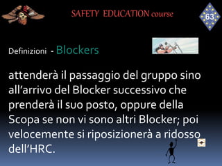 Definizioni - Blockers
attenderà il passaggio del gruppo sino
all’arrivo del Blocker successivo che
prenderà il suo posto, oppure della
Scopa se non vi sono altri Blocker; poi
velocemente si riposizionerà a ridosso
dell’HRC.
SAFETY EDUCATION course
 