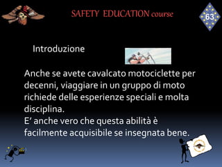 Introduzione
Anche se avete cavalcato motociclette per
decenni, viaggiare in un gruppo di moto
richiede delle esperienze speciali e molta
disciplina.
E’ anche vero che questa abilità è
facilmente acquisibile se insegnata bene.
SAFETY EDUCATION course
 