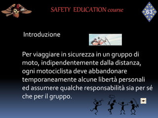 Introduzione
Per viaggiare in sicurezza in un gruppo di
moto, indipendentemente dalla distanza,
ogni motociclista deve abbandonare
temporaneamente alcune libertà personali
ed assumere qualche responsabilità sia per sé
che per il gruppo.
SAFETY EDUCATION course
 