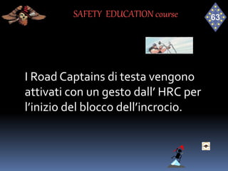 I Road Captains di testa vengono
attivati con un gesto dall’ HRC per
l’inizio del blocco dell’incrocio.
SAFETY EDUCATION course
 
