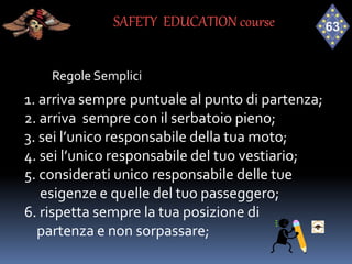 Regole Semplici
1. arriva sempre puntuale al punto di partenza;
2. arriva sempre con il serbatoio pieno;
3. sei l’unico responsabile della tua moto;
4. sei l’unico responsabile del tuo vestiario;
5. considerati unico responsabile delle tue
esigenze e quelle del tuo passeggero;
6. rispetta sempre la tua posizione di
partenza e non sorpassare;
SAFETY EDUCATION course
 