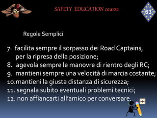 Regole Semplici
7. facilita sempre il sorpasso dei Road Captains,
per la ripresa della posizione;
8. agevola sempre le manovre di rientro degli RC;
9. mantieni sempre una velocità di marcia costante;
10.mantieni la giusta distanza di sicurezza;
11. segnala subito eventuali problemi tecnici;
12. non affiancarti all’amico per conversare.
SAFETY EDUCATION course
 