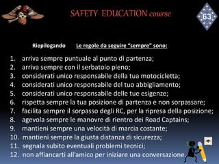 Riepilogando Le regole da seguire “sempre” sono:
1. arriva sempre puntuale al punto di partenza;
2. arriva sempre con il serbatoio pieno;
3. considerati unico responsabile della tua motocicletta;
4. considerati unico responsabile del tuo abbigliamento;
5. considerati unico responsabile delle tue esigenze;
6. rispetta sempre la tua posizione di partenza e non sorpassare;
7. facilita sempre il sorpasso degli RC, per la ripresa della posizione;
8. agevola sempre le manovre di rientro dei Road Captains;
9. mantieni sempre una velocità di marcia costante;
10. mantieni sempre la giusta distanza di sicurezza;
11. segnala subito eventuali problemi tecnici;
12. non affiancarti all’amico per iniziare una conversazione.
SAFETY EDUCATION course
 
