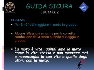 GUIDA SICURA
EBUMXCZ
SICUREZZA
 "A - B - C" del viaggiare in moto in gruppo
 Alcune riflessioni e norme per la corretta
conduzione della moto quando si viaggia in
gruppo
 La moto è vita, quindi ama la moto
come la vita stessa e non mettere mai
a repentaglio la tua vita e quella degli
altri, con la moto.
 