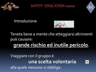 Introduzione
Tenete bene a mente che atteggiarsi altrimenti
può causare:
grande rischio ed inutile pericolo.
Viaggiare con il gruppo è
una scelta volontaria
alla quale nessuno vi obbliga.
SAFETY EDUCATION course
 