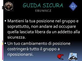 GUIDA SICURA
EBUMXCZ
 Mantieni la tua posizione nel gruppo e
soprattutto, non andare ad occupare
quella lasciata libera da un addetto alla
sicurezza.
 Un tuo cambiamento di posizione
costringerà tutto il gruppo a
riposizionarsi.
 