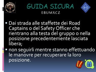 GUIDA SICURA
EBUMXCZ
 Dai strada alle staffette dei Road
Captains o del Safety Officer che
rientrano alla testa del gruppo o nella
posizione precedentemente lasciata
libera;
 non seguirli mentre stanno effettuando
le manovre per recuperare la loro
posizione.
 
