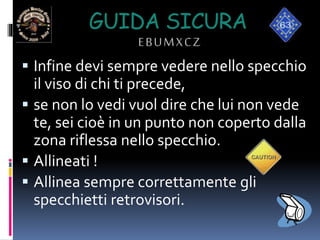 GUIDA SICURA
EBUMXCZ
 Infine devi sempre vedere nello specchio
il viso di chi ti precede,
 se non lo vedi vuol dire che lui non vede
te, sei cioè in un punto non coperto dalla
zona riflessa nello specchio.
 Allineati !
 Allinea sempre correttamente gli
specchietti retrovisori.
 