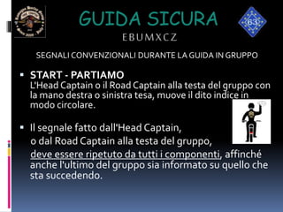 GUIDA SICURA
EBUMXCZ
SEGNALI CONVENZIONALI DURANTE LA GUIDA IN GRUPPO
 START - PARTIAMO
L'Head Captain o il Road Captain alla testa del gruppo con
la mano destra o sinistra tesa, muove il dito indice in
modo circolare.
 Il segnale fatto dall'Head Captain,
o dal Road Captain alla testa del gruppo,
deve essere ripetuto da tutti i componenti, affinché
anche l'ultimo del gruppo sia informato su quello che
sta succedendo.
 