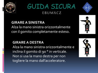GUIDA SICURA
EBUMXCZ
GIRARE A SINISTRA
Alza la mano sinistra orizzontalmente
con il gomito completamente esteso.
GIRARE A DESTRA
Alza la mano sinistra orizzontalmente e
inclina il gomito di 90 ° in verticale.
Non si usa la mano destra per non
togliere la mano dall’acceleratore.
 