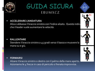 GUIDA SICURA
EBUMXCZ
 ACCELERARE L'ANDATURA
Alza e abbassa il braccio sinistro con l'indice alzato. Questo indica
che il leader vuole aumentare la velocità.
 RALLENTARE
Stendere il braccio sinistro a 45 gradi verso il basso e muovere la
mano su e giù.
 FERMARSI
Alzare il braccio sinistro o destro con il palmo della mano aperto.
Azioniamo le 4 frecce in caso di pericolo o frenata improvvisa.
RC
 