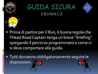 GUIDA SICURA
EBUMXCZ
 Prima di partire per il Run, è buona regola che
l’Head Road Captain tenga un breve “briefing”
spiegando il percorso programmato e come ci
si deve comportare alla guida.
 Tutti dovranno obbligatoriamente seguire le
disposizioni.
 