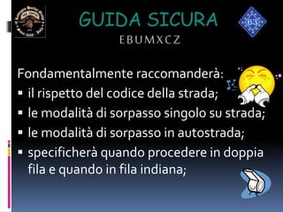 GUIDA SICURA
EBUMXCZ
Fondamentalmente raccomanderà:
 il rispetto del codice della strada;
 le modalità di sorpasso singolo su strada;
 le modalità di sorpasso in autostrada;
 specificherà quando procedere in doppia
fila e quando in fila indiana;
 