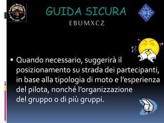 GUIDA SICURA
EBUMXCZ
 Quando necessario, suggerirà il
posizionamento su strada dei partecipanti,
in base alla tipologia di moto e l’esperienza
del pilota, nonché l’organizzazione
del gruppo o di più gruppi.
 