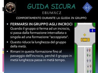 GUIDA SICURA
EBUMXCZ
 FERMARSI IN GRUPPO AGLI INCROCI
Quando il gruppo si ferma ad un incrocio,
si passa dalla formazione intervallata o
singola ad una formazione "accoppiata".
 Questo riduce la lunghezza del gruppo
della metà.
 Rimani in questa formazione fino al
passaggio dell'incrocio, perché il gruppo in
metà lunghezza passa in metà tempo.
COMPORTAMENTO DURANTE LA GUIDA IN GRUPPO
 