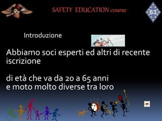 Introduzione
SAFETY EDUCATION course
Abbiamo soci esperti ed altri di recente
iscrizione
di età che va da 20 a 65 anni
e moto molto diverse tra loro
 