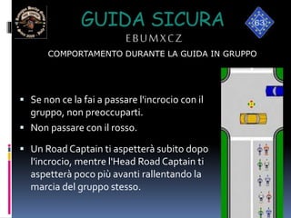 GUIDA SICURA
EBUMXCZ
 Se non ce la fai a passare l'incrocio con il
gruppo, non preoccuparti.
 Non passare con il rosso.
 Un Road Captain ti aspetterà subito dopo
l'incrocio, mentre l'Head Road Captain ti
aspetterà poco più avanti rallentando la
marcia del gruppo stesso.
COMPORTAMENTO DURANTE LA GUIDA IN GRUPPO
 