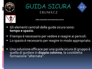 COME CONDURRE UN RUN MOTOCICLISTICO
 Gli elementi centrali della guida sicura sono:
tempo e spazio.
 Il tempo è necessario per vedere e reagire ai pericoli.
 Lo spazio è necessario per reagire in modo appropriato.
 Una soluzione efficace per una guida sicura di gruppo è
quella di guidare in doppia colonna, la cosiddetta
formazione “alternata”.
GUIDA SICURA
EBUMXCZ
 