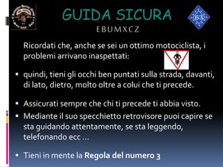 GUIDA SICURA
EBUMXCZ
Ricordati che, anche se sei un ottimo motociclista, i
problemi arrivano inaspettati:
 quindi, tieni gli occhi ben puntati sulla strada, davanti,
di lato, dietro, molto oltre a colui che ti precede.
 Assicurati sempre che chi ti precede ti abbia visto.
 Mediante il suo specchietto retrovisore puoi capire se
sta guidando attentamente, se sta leggendo,
telefonando ecc …
 Tieni in mente la Regola del numero 3
 