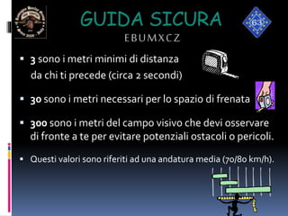 GUIDA SICURA
EBUMXCZ
 3 sono i metri minimi di distanza
da chi ti precede (circa 2 secondi)
 30 sono i metri necessari per lo spazio di frenata
 300 sono i metri del campo visivo che devi osservare
di fronte a te per evitare potenziali ostacoli o pericoli.
 Questi valori sono riferiti ad una andatura media (70/80 km/h).
 