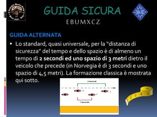 GUIDA SICURA
EBUMXCZ
GUIDA ALTERNATA
 Lo standard, quasi universale, per la “distanza di
sicurezza” del tempo e dello spazio è di almeno un
tempo di 2 secondi ed uno spazio di 3 metri dietro il
veicolo che precede (in Norvegia è di 3 secondi e uno
spazio di 4,5 metri). La formazione classica è mostrata
qui sotto.
1
3
2
 