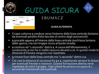 GUIDA SICURA
EBUMXCZ
GUIDA ALTERNATA
 Il capo-colonna 1 conduce verso l’esterno della linea centrale (lontano
da eventuali perdite d’olio lasciate al centro dagli autoveicoli).
 2 procede appena all’interno della linea centrale (anch’esso lontano
dallo sporco, ma non troppo vicino al bordo strada).
 2 conduce ad “1 secondo” dietro 1. A causa dell’allineamento, il
conducente 2 non ha in realtà nessuno davanti a sé. In questo modo le
distanze di frenata vengono così rispettate.
 3 rimane fuori della linea centrale ma “1 secondo” dietro a 2.
 Ciò crea la distanza di sicurezza fra 3 e 1, rispettando sempre le distanz
per eventuali frenate e manovre. Questa formazione alterna verrà
rispettata da tutto il gruppo . Ogni pilota ha almeno uno spazio di 2
secondi dal motoveicolo che lo precede.
3
3
1
2
 