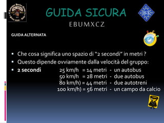 GUIDA SICURA
EBUMXCZ
GUIDA ALTERNATA
 Che cosa significa uno spazio di “2 secondi” in metri ?
 Questo dipende ovviamente dalla velocità del gruppo:
 2 secondi 25 km/h = 14 metri - un autobus
50 km/h = 28 metri - due autobus
80 km/h) = 44 metri - due autotreni
100 km/h) = 56 metri - un campo da calcio
 