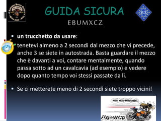 GUIDA SICURA
EBUMXCZ
 un trucchetto da usare:
 tenetevi almeno a 2 secondi dal mezzo che vi precede,
anche 3 se siete in autostrada. Basta guardare il mezzo
che è davanti a voi, contare mentalmente, quando
passa sotto ad un cavalcavia (ad esempio) e vedere
dopo quanto tempo voi stessi passate da li.
 Se ci metterete meno di 2 secondi siete troppo vicini!
 